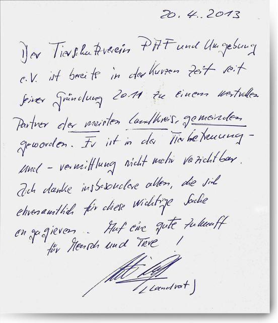 "Der Tierschutzverein Pfaffenhofen und Umgebung e.V. ist bereits in der kurzen Zeit seiner Gründung 2011 zu einem wertvollen Partner der meisten Landkreisgemeinden geworden. Er ist in der Tierbetreuung und -vermittlung nicht mehr verzichtbar.
Ich danke insbesondere allen, die sich ehrenamtlich für diese wichtige Sache engagieren. Auf eine gute Zukunft für Mensch und Tiere!"20.4.2013, Martin Wolf, Landrat